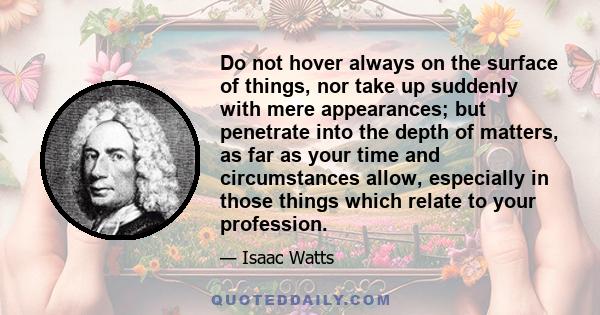 Do not hover always on the surface of things, nor take up suddenly with mere appearances; but penetrate into the depth of matters, as far as your time and circumstances allow, especially in those things which relate to