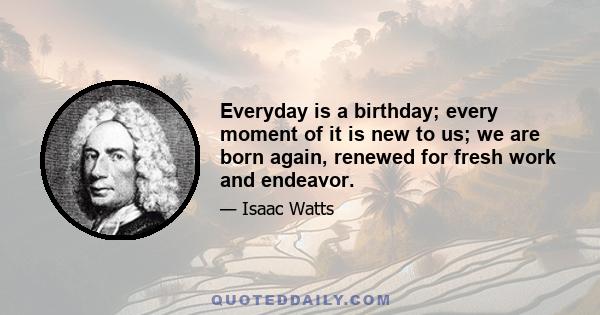 Everyday is a birthday; every moment of it is new to us; we are born again, renewed for fresh work and endeavor.