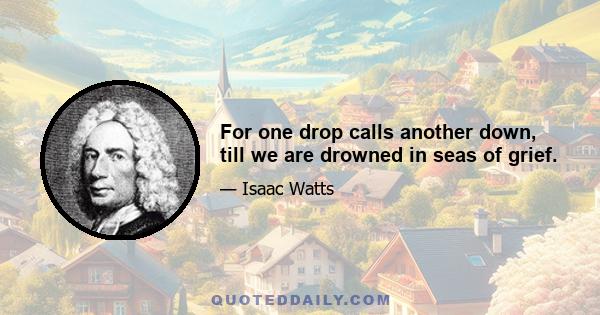 For one drop calls another down, till we are drowned in seas of grief.