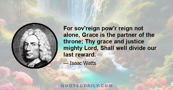 For sov'reign pow'r reign not alone, Grace is the partner of the throne; Thy grace and justice mighty Lord, Shall well divide our last reward.