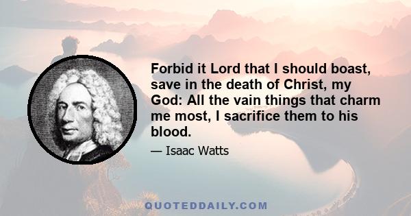 Forbid it Lord that I should boast, save in the death of Christ, my God: All the vain things that charm me most, I sacrifice them to his blood.