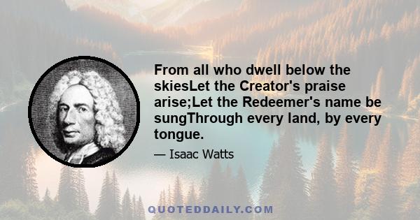 From all who dwell below the skiesLet the Creator's praise arise;Let the Redeemer's name be sungThrough every land, by every tongue.