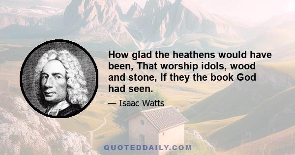 How glad the heathens would have been, That worship idols, wood and stone, If they the book God had seen.