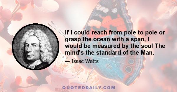 If I could reach from pole to pole or grasp the ocean with a span, I would be measured by the soul The mind's the standard of the Man.