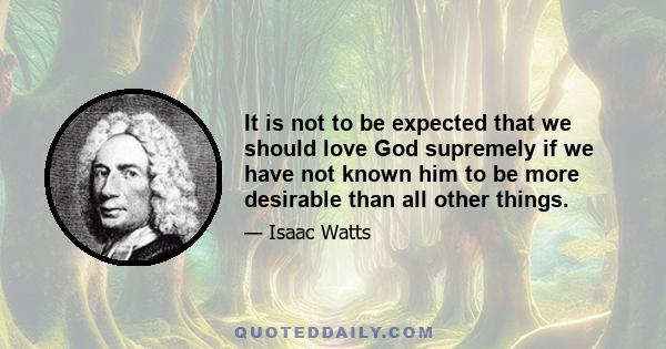 It is not to be expected that we should love God supremely if we have not known him to be more desirable than all other things.