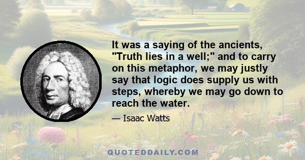 It was a saying of the ancients, Truth lies in a well; and to carry on this metaphor, we may justly say that logic does supply us with steps, whereby we may go down to reach the water.