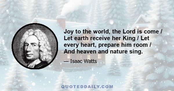 Joy to the world, the Lord is come / Let earth receive her King / Let every heart, prepare him room / And heaven and nature sing.