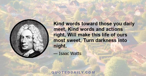 Kind words toward those you daily meet, Kind words and actions right, Will make this life of ours most sweet, Turn darkness into night.