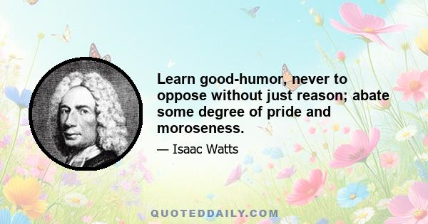 Learn good-humor, never to oppose without just reason; abate some degree of pride and moroseness.