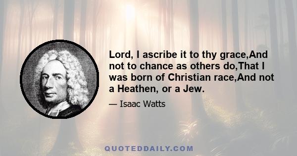 Lord, I ascribe it to thy grace,And not to chance as others do,That I was born of Christian race,And not a Heathen, or a Jew.