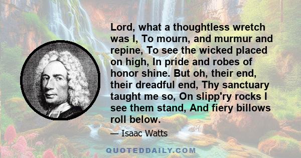 Lord, what a thoughtless wretch was I, To mourn, and murmur and repine, To see the wicked placed on high, In pride and robes of honor shine. But oh, their end, their dreadful end, Thy sanctuary taught me so, On slipp'ry 