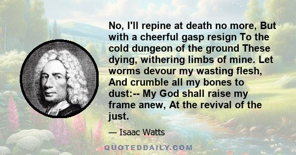 No, I'll repine at death no more, But with a cheerful gasp resign To the cold dungeon of the ground These dying, withering limbs of mine. Let worms devour my wasting flesh, And crumble all my bones to dust:-- My God