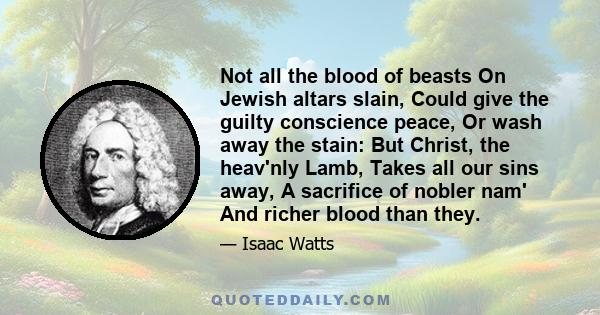 Not all the blood of beasts On Jewish altars slain, Could give the guilty conscience peace, Or wash away the stain: But Christ, the heav'nly Lamb, Takes all our sins away, A sacrifice of nobler nam' And richer blood