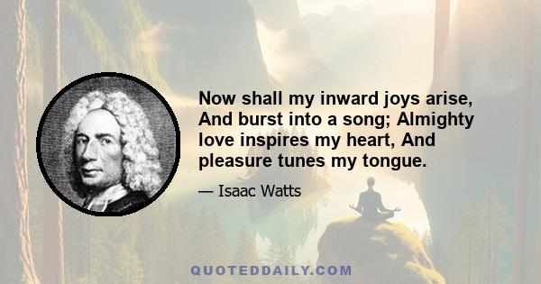 Now shall my inward joys arise, And burst into a song; Almighty love inspires my heart, And pleasure tunes my tongue.