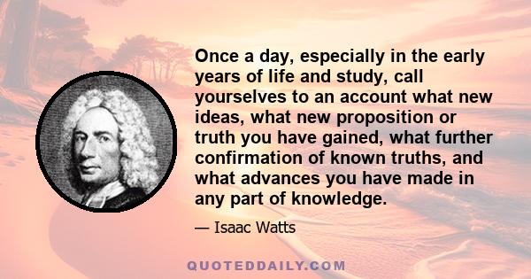 Once a day, especially in the early years of life and study, call yourselves to an account what new ideas, what new proposition or truth you have gained, what further confirmation of known truths, and what advances you