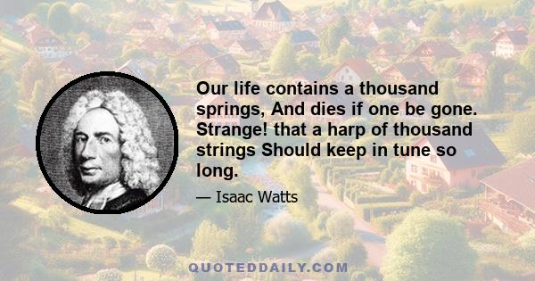 Our life contains a thousand springs, And dies if one be gone. Strange! that a harp of thousand strings Should keep in tune so long.