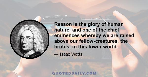 Reason is the glory of human nature, and one of the chief eminences whereby we are raised above our fellow-creatures, the brutes, in this lower world.