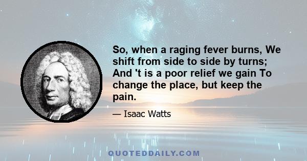 So, when a raging fever burns, We shift from side to side by turns; And 't is a poor relief we gain To change the place, but keep the pain.