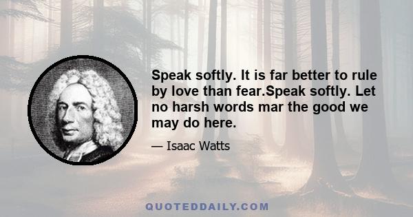 Speak softly. It is far better to rule by love than fear.Speak softly. Let no harsh words mar the good we may do here.