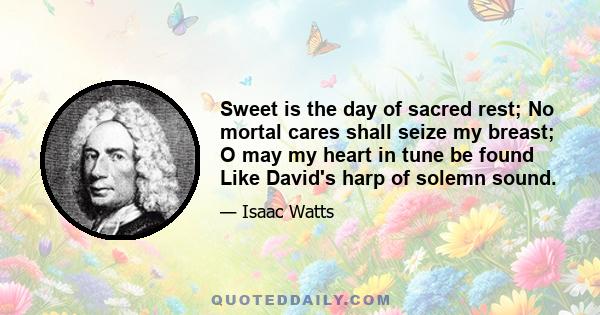 Sweet is the day of sacred rest; No mortal cares shall seize my breast; O may my heart in tune be found Like David's harp of solemn sound.