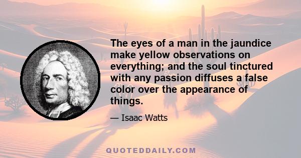 The eyes of a man in the jaundice make yellow observations on everything; and the soul tinctured with any passion diffuses a false color over the appearance of things.