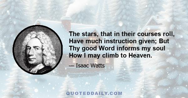 The stars, that in their courses roll, Have much instruction given; But Thy good Word informs my soul How I may climb to Heaven.