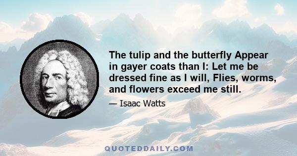 The tulip and the butterfly Appear in gayer coats than I: Let me be dressed fine as I will, Flies, worms, and flowers exceed me still.