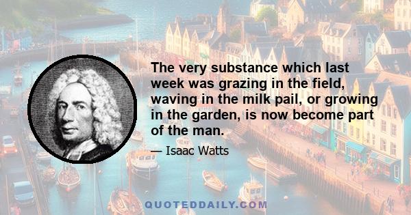 The very substance which last week was grazing in the field, waving in the milk pail, or growing in the garden, is now become part of the man.