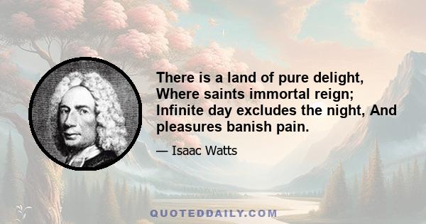 There is a land of pure delight, Where saints immortal reign; Infinite day excludes the night, And pleasures banish pain.