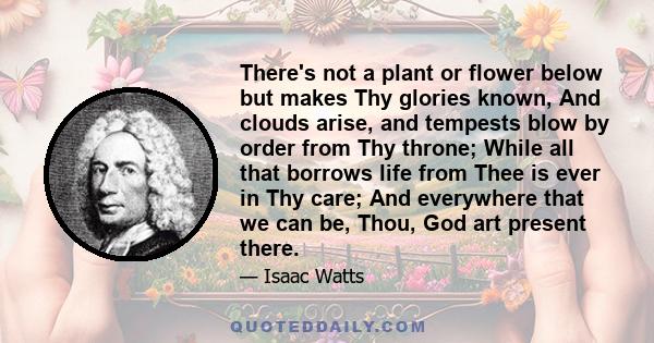 There's not a plant or flower below but makes Thy glories known, And clouds arise, and tempests blow by order from Thy throne; While all that borrows life from Thee is ever in Thy care; And everywhere that we can be,