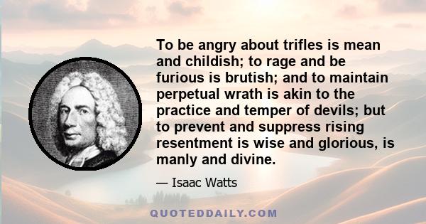 To be angry about trifles is mean and childish; to rage and be furious is brutish; and to maintain perpetual wrath is akin to the practice and temper of devils; but to prevent and suppress rising resentment is wise and