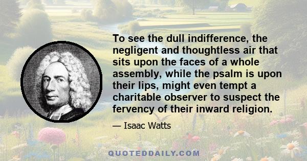 To see the dull indifference, the negligent and thoughtless air that sits upon the faces of a whole assembly, while the psalm is upon their lips, might even tempt a charitable observer to suspect the fervency of their