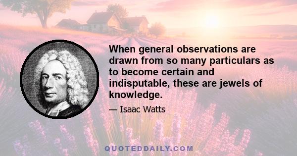 When general observations are drawn from so many particulars as to become certain and indisputable, these are jewels of knowledge.