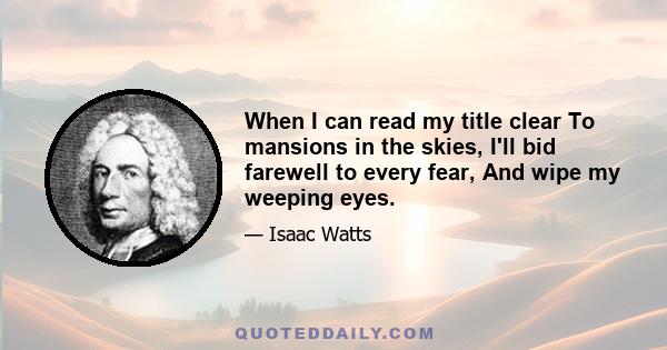 When I can read my title clear To mansions in the skies, I'll bid farewell to every fear, And wipe my weeping eyes.