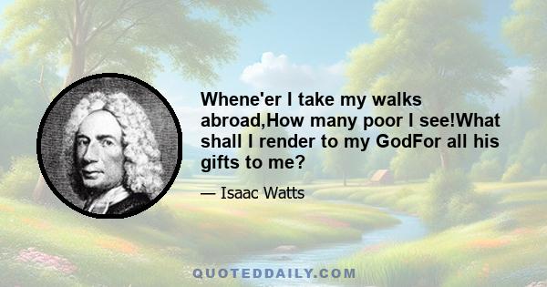 Whene'er I take my walks abroad,How many poor I see!What shall I render to my GodFor all his gifts to me?