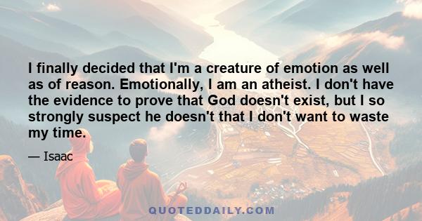 I finally decided that I'm a creature of emotion as well as of reason. Emotionally, I am an atheist. I don't have the evidence to prove that God doesn't exist, but I so strongly suspect he doesn't that I don't want to