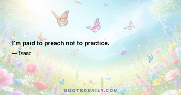 I'm paid to preach not to practice.