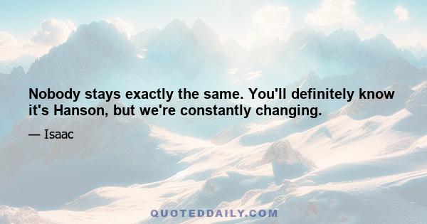 Nobody stays exactly the same. You'll definitely know it's Hanson, but we're constantly changing.