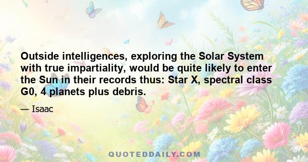 Outside intelligences, exploring the Solar System with true impartiality, would be quite likely to enter the Sun in their records thus: Star X, spectral class G0, 4 planets plus debris.