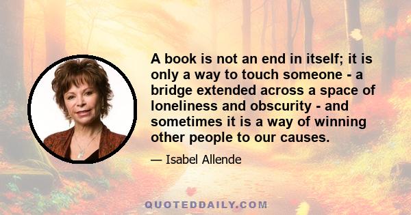 A book is not an end in itself; it is only a way to touch someone - a bridge extended across a space of loneliness and obscurity - and sometimes it is a way of winning other people to our causes.