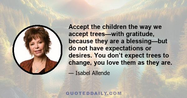 Accept the children the way we accept trees—with gratitude, because they are a blessing—but do not have expectations or desires. You don’t expect trees to change, you love them as they are.