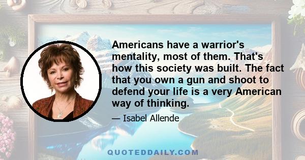 Americans have a warrior's mentality, most of them. That's how this society was built. The fact that you own a gun and shoot to defend your life is a very American way of thinking.