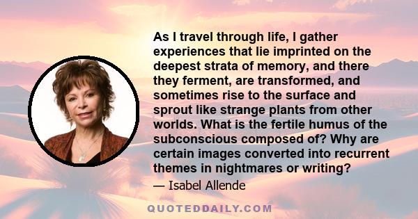 As I travel through life, I gather experiences that lie imprinted on the deepest strata of memory, and there they ferment, are transformed, and sometimes rise to the surface and sprout like strange plants from other