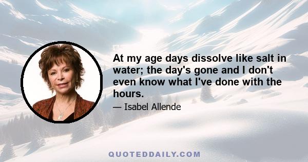 At my age days dissolve like salt in water; the day's gone and I don't even know what I've done with the hours.