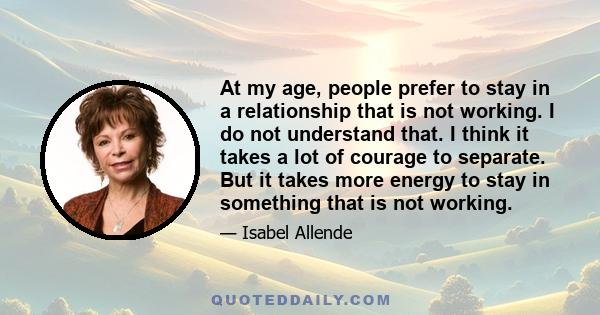 At my age, people prefer to stay in a relationship that is not working. I do not understand that. I think it takes a lot of courage to separate. But it takes more energy to stay in something that is not working.