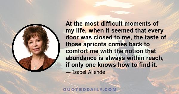 At the most difficult moments of my life, when it seemed that every door was closed to me, the taste of those apricots comes back to comfort me with the notion that abundance is always within reach, if only one knows