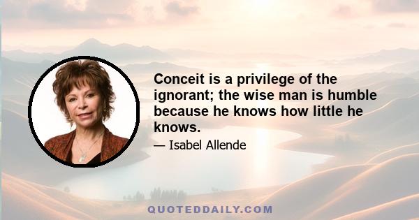 Conceit is a privilege of the ignorant; the wise man is humble because he knows how little he knows.