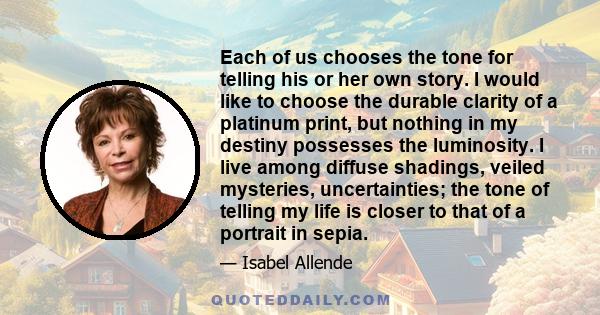 Each of us chooses the tone for telling his or her own story. I would like to choose the durable clarity of a platinum print, but nothing in my destiny possesses the luminosity. I live among diffuse shadings, veiled