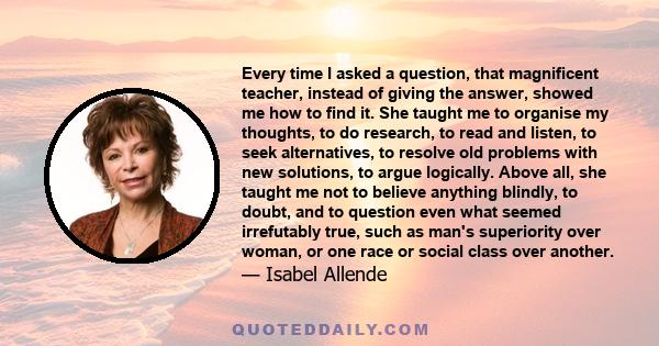 Every time I asked a question, that magnificent teacher, instead of giving the answer, showed me how to find it. She taught me to organise my thoughts, to do research, to read and listen, to seek alternatives, to