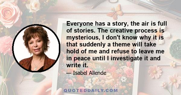 Everyone has a story, the air is full of stories. The creative process is mysterious, I don't know why it is that suddenly a theme will take hold of me and refuse to leave me in peace until I investigate it and write it.